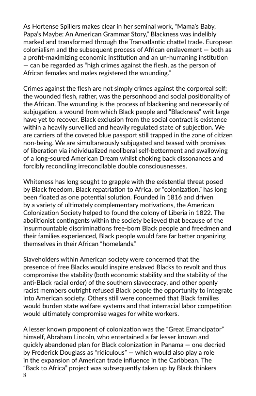 As Hortense Spillers makes clear in her seminal work, "Mama’s Baby, Papa’s Maybe: An American Grammar Story Blackness was indelibly marked and transformed through the Transatlantic chattel trade. European colonialism and the subsequent process of African enslavement — both as a profit-maximizing economic institution and an un-humaning institution — can be regarded as *high crimes against the flesh, as the person of African females and males registered the woundin  Crimes against the flesh are not simply crimes against the corporeal self: the wounded flesh, rather, was the personhood and social positionality of the African. The wounding is the process of blackening and necessarily of subjugation, a wound from which Black people and "Blackness" writ large have yet to recover. Black exclusion from the social contract is existence within a heavily surveilled and heavily regulated state of subjection. We are carriers of the coveted blue passport still trapped in the zone of citizen non-being. We are simultaneously subjugated and teased with promises of liberation via individualized neoliberal self-betterment and swallowing of along-soured American Dream whilst choking back dissonances and forcibly reconciling irreconcilable double consciousnesses.  ‘Whiteness has long sought to grapple with the existential threat posed by Black freedom. Black repatriation to Africa, or "colonization has long been floated as one potential solution. Founded in 1816 and driven  by a variety of ultimately complementary motivations, the American Colonization Society helped to found the colony of Liberia in 1822. The abolitionist contingents within the society believed that because of the insurmountable discriminations free-born Black people and freedmen and their families experienced, Black people would fare far better organizing themselves in their African "homelands.”  Slaveholders within American society were concerned that the  presence of free Blacks would inspire enslaved Blacks to revolt and thus compromise the stability (both economic stability and the stability of the anti-Black racial order) of the southern slaveocracy, and other openly racist members outright refused Black people the opportunity to integrate into American society. Others still were concerned that Black families ‘would burden state welfare systems and that interracial labor competition ‘would ultimately compromise wages for white workers.  Alesser known proponent of colonization was the “Great Emancipator himself, Abraham Lincoln, who entertained a far lesser known and quickly abandoned plan for Black colonization in Panama — one decried by Frederick Douglass as “ridiculous” — which would also play a role  in the expansion of American trade influence in the Caribbean. The  "Back to Africa’ project was subsequently taken up by Black thinkers s 